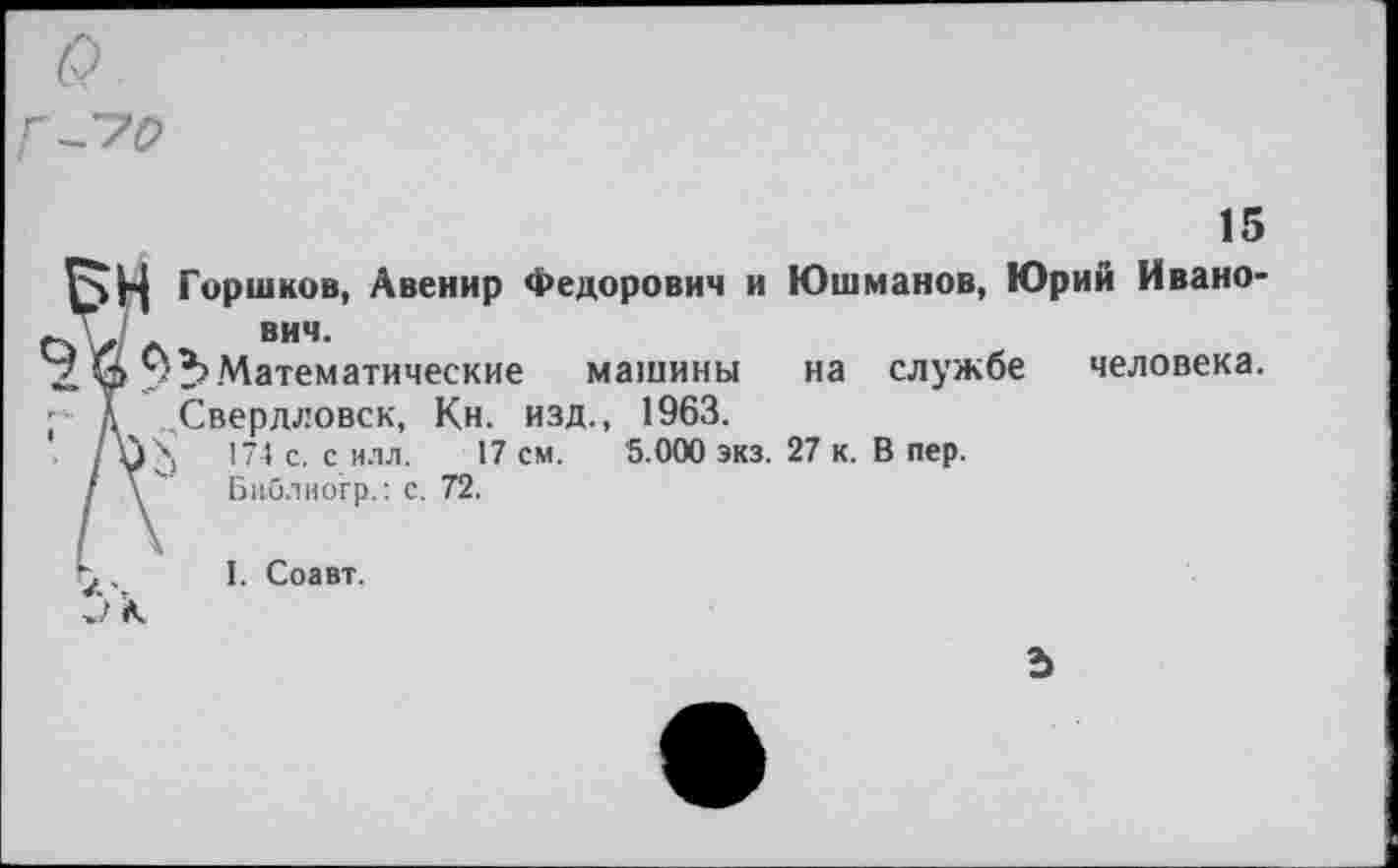 ﻿15
Горшков, Авенир Федорович и Юшманов, Юрий Ивано-“	ВИЧ.
. Н Математические машины на службе человека.
д Свердловск, Кн. изд., 1963.
/ уЬ с' с ИЛЛ- см. 5.000 экз. 27 к. В пер.
I \	Бпб.чиогр.: с. 72.
У .	I. Соавт.
к